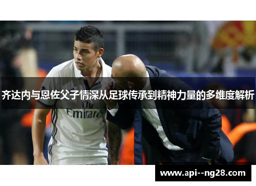 齐达内与恩佐父子情深从足球传承到精神力量的多维度解析