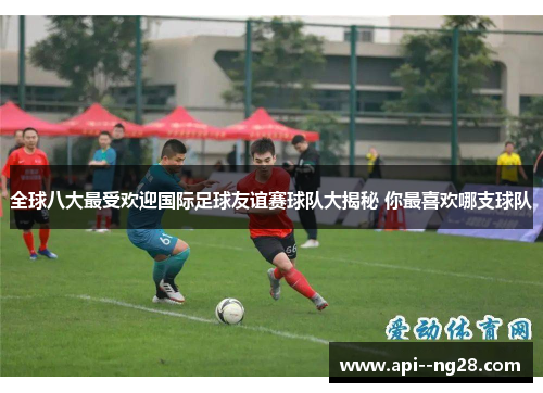 全球八大最受欢迎国际足球友谊赛球队大揭秘 你最喜欢哪支球队