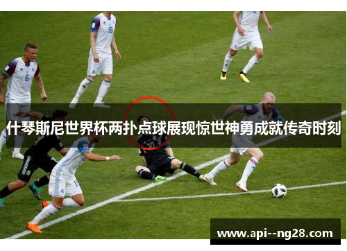 什琴斯尼世界杯两扑点球展现惊世神勇成就传奇时刻